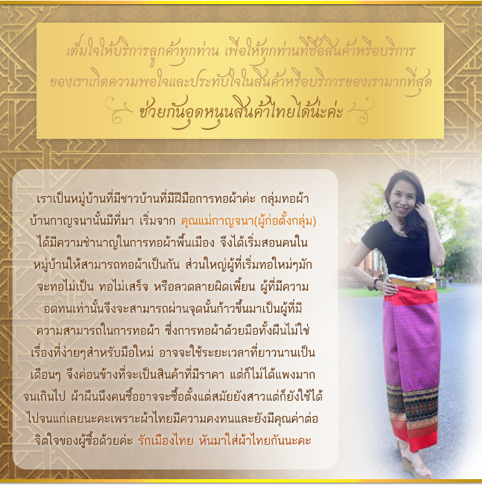 เต็มใจให้บริการลูกค้าทุกท่าน เพื่อให้ทุกท่านที่ซื้อสินค้าหรือบริการ ของเราเกิดความพอใจและประทับใจในสินค้าหรือบริการของเรามากที่สุด ช่วยกันอุดหนุนสินค้าไทยได้น่ะค่ะ เราเป็นหมู่บ้านที่มีชาวบ้านที่มีฝีมือการทอผ้าค่ะ กลุ่มทอผ้า บ้านกาญจนานั้นมีที่มา เริ่มจาก คุณแม่กาญจนา(ผู้ก่อตั้งกลุ่ม) ได้มีความชำนาญในการทอผ้าพื้นเมือง จึงได้เริ่มสอนคนใน หมู่บ้านให้สามารถทอผ้าเป็นกัน ส่วนใหญ่ผู้ที่เริ่มทอใหม่ๆมัก จะทอไม่เป็น ทอไม่เสร็จ หรือลวดลายผิดเพี้ยน ผู้ที่มีความ อดทนเท่านั้นจึงจะสามารถผ่านจุดนั้นก้าวขึ้นมาเป็นผู้ที่มี ความสามารถในการทอผ้า ซึ่งการทอผ้าด้วยมือทั้งผืนไม่ใช่ เรื่องที่ง่ายๆสำหรับมือใหม่ อาจจะใช้ระยะเวลาที่ยาวนานเป็น เดือนๆ จึงค่อนข้างที่จะเป็นสินค้าที่มีราคา แต่ก็ไม่ได้แพงมาก จนเกินไป ผ้าผืนนึงคนซื้ออาจจะซื้อตั้งแต่สมัยยังสาวแต่ก็ยังใช้ได้ ไปจนแก่เลยนะคะเพราะผ้าไทยมีความคงทนและยังมีคุณค่าต่อ จิตใจของผู้ซื้อด้วยค่ะ รักเมืองไทย หันมาใส่ผ้าไทยกันนะคะ