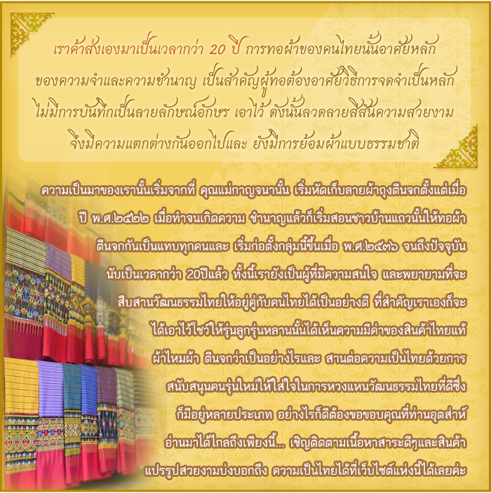 เราค้าส่งเองมาเป็นเวลากว่า 20 ปี การทอผ้าของคนไทยนั้นอาศัยหลัก ของความจำและความชำนาญ เป็นสำคัญผู้ทอต้องอาศัยวิธีการจดจำเป็นหลัก ไม่มีการบันทึกเป็นลายลักษณ์อักษร เอาไว้ ดังนั้นลวดลายสีสันความสวยงาม จึงมีความแตกต่างกันออกไปและ ยังมีการย้อมผ้าแบบธรรมชาติ ความเป็นมาของเรานั้นเริ่มจากที่ คุณแม่กาญจนานั้น เริ่มหัดเก็บลายผ้าถุงตีนจกตั้งแต่เมื่อ ปี พ.ศ.๒๕๒๒ เมื่อทำจนเกิดความ ชำนาญแล้วก็เริ่มสอนชาวบ้านแถวนั้นให้ทอผ้า ตีนจกกันเป็นแทบทุกคนและ เริ่มก่อตั้งกลุ่มนี้ขึ้นเมื่อ พ.ศ.๒๕๓๖ จนถึงปัจจุบัน นับเป็นเวลากว่า 20ปีแล้ว ทั้งนี้เรายังเป็นผู้ที่มีความสนใจ และพยายามที่จะ สืบสานวัฒนธรรมไทยให้อยู่คู่กับคนไทยได้เป็นอย่างดี ที่สำคัญเราเองก็จะ ได้เอาไว้โชว์ให้รุ่นลูกรุ่นหลานนั้นได้เห็นความมีค่าของสินค้าไทยแท้ ผ้าไหมผ้า ตีนจกว่าเป็นอย่างไรและ สานต่อความเป็นไทยด้วยการ สนับสนุนคนรุ่นใหม่ให้ใส่ใจในการหวงแหนวัฒนธรรมไทยที่ดีซึ่ง ก็มีอยู่หลายประเภท อย่างไรก็ดีต้องขอขอบคุณที่ท่านอุตส่าห์ อ่านมาได้ไกลถึงเพียงนี้... เชิญติดตามเนื้อหาสาระดีๆและสินค้า แปรรูปสวยงามบ่งบอกถึง ความเป็นไทยได้ที่เว็บไซต์แห่งนี้ได้เลยค่ะ